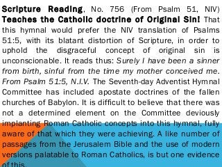 Scripture Reading, No. 756 (From Psalm 51, NIV)
Teaches the Catholic doctrine of Original Sin! That
this hymnal would prefer the NIV translation of Psalms
51:5, with its blatant distortion of Scripture, in order to
uphold the disgraceful concept of original sin is
unconscionable. It reads thus: Surely I have been a sinner
from birth, sinful from the time my mother conceived me.
From Psalm 51:5, N.I.V. The Seventh-day Adventist Hymnal
Committee has included apostate doctrines of the fallen
churches of Babylon. It is difficult to believe that there was
not a determined element on the Committee deviously
implanting Roman Catholic concepts into this hymnal, fully
aware of that which they were achieving. A like number of
passages from the Jerusalem Bible and the use of modern
versions palatable to Roman Catholics, is but one evidence
 
