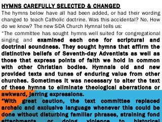 HYMNS CAREFULLY SELECTED & CHANGED
The hymns below have all had been added, or had their wording
changed to teach Catholic doctrine. Was this accidental? No. How
do we know? The new SDA Church Hymnal tells us:
“The committee has sought hymns well suited for congregational
singing and examined each one for scriptural and
doctrinal soundness. They sought hymns that affirm the
distinctive beliefs of Seventh-day Adventists as well as
those that express points of faith we hold in common
with other Christian bodies. Hymnals old and new
provided texts and tunes of enduring value from other
churches. Sometimes it was necessary to alter the text
of these hymns to eliminate theological aberrations or
awkward, jarring expressions.      
“With great caution, the text committee replaced
archaic and exclusive language whenever this could be
done without disturbing familiar phrases, straining fond
 