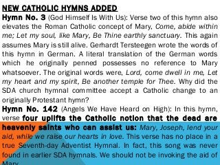 NEW CATHOLIC HYMNS ADDED
Hymn No. 3 (God Himself Is With Us): Verse two of this hymn also
elevates the Roman Catholic concept of Mary, Come, abide within
me; Let my soul, like Mary, Be Thine earthly sanctuary. This again
assumes Mary is still alive. Gerhardt Tersteegen wrote the words of
this hymn in German. A literal translation of the German words
which he originally penned possesses no reference to Mary
whatsoever. The original words were, Lord, come dwell in me, Let
my heart and my spirit, Be another temple for Thee. Why did the
SDA church hymnal committee accept a Catholic change to an
originally Protestant hymn?
Hymn No. 142 (Angels We Have Heard on High): In this hymn,
verse four uplifts the Catholic notion that the dead are
heavenly saints who can assist us: Mary, Joseph, lend your
aid, while we raise our hearts in love. This verse has no place in a
true Seventh-day Adventist Hymnal. In fact, this song was never
found in earlier SDA hymnals. We should not be invoking the aid of
 