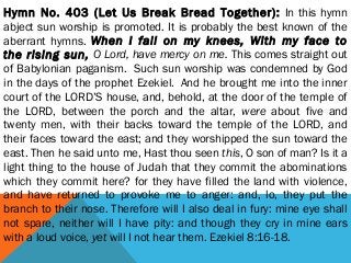 Hymn No. 403 (Let Us Break Bread Together): In this hymn
abject sun worship is promoted. It is probably the best known of the
aberrant hymns. When I fall on my knees, With my face to
the rising sun, O Lord, have mercy on me. This comes straight out
of Babylonian paganism.  Such sun worship was condemned by God
in the days of the prophet Ezekiel.  And he brought me into the inner
court of the LORD’S house, and, behold, at the door of the temple of
the LORD, between the porch and the altar, were about five and
twenty men, with their backs toward the temple of the LORD, and
their faces toward the east; and they worshipped the sun toward the
east. Then he said unto me, Hast thou seen this, O son of man? Is it a
light thing to the house of Judah that they commit the abominations
which they commit here? for they have filled the land with violence,
and have returned to provoke me to anger: and, lo, they put the
branch to their nose. Therefore will I also deal in fury: mine eye shall
not spare, neither will I have pity: and though they cry in mine ears
with a loud voice, yet will I not hear them. Ezekiel 8:16-18.
 