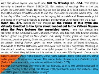 With the above hymn, you could use Call To Worship No. 864. This Call to
Worship is based on Psalm 118:24-26. But instead of reading, This is the day
which the Lord hath made. We will rejoice and be glad in it, as it does in the KJV,
the SDA hymnal committee chose to use the The Good News Bible which says, This
is the day of the Lord’s victory; let us be happy, let us celebrate! These words point
the minds of many worshippers to Sunday, the day that Christ rose from the grave.
Hymn No. 471 (Grant Us Your Peace) All the verses of this hymn are
virtually identical to the hymn sheet handed out in the Vatican Square
when the Pope lectures the assembled crowd. The four verses are
identical in four languages, Latin, English, French, and Spanish. The English states:
Father, grant us, grant us Your peace; Oh, loving Father, grant us Your peace.
Grant us, grant us peace; Grant us, grant us, grant us Your peace. Grant us, grant
us peace; Loving Father, grant us Your peace. In four different languages,
thousands of faithful Catholics, with their eyes fixed on their holy father standing in
the distant window, intone their worshipful prayer to him.  Consider the Latin
version of what they tell him, as it is written in our new SDA Hymnal.  Dona nobis
pacem, pacem; Dona nobis pacem. Dona nobis pacem.  Dona nobis pacem. Dona
nobis pacem. Dona nobis pacem. This same Latin phrase is in a Catholic mass.
(Did not Jesus say not to use vain repetitions in Matth 6:7?)
Seventh-day Adventists are to sing all four stanzas. Latin is the official language in
only one country of the world–the Roman Catholic Church (a.k.a. the Vatican). Why
are SDA’s given a stanza in Latin to sing?
 