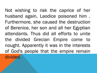 Not wishing to risk the caprice of her
husband again, Laodice poisoned him .
Furthermore, she caused the destruction
of Berenice, her son and all her Egyptian
attendants. Thus did all efforts to unite
the divided Grecian Empire come to
nought. Apparently it was in the interests
of God's people that the empire remain
divided.
 