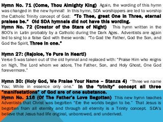 Hymn No. 71 (Come, Thou Almighty King)  Again, the wording of this hymn
was changed in the new hymnal!  In this hymn, SDA worshippers are led to worship
the Catholic Trinity concept of God:  “To Thee, great One in Three, eternal
praises be.”  Old SDA hymnals did not have this wording.
Hymn No. 72 (Creator of the Stars of Night)   This hymn written in the
800’s in Latin probably by a Catholic during the Dark Ages.  Adventists are again
led to sing to a false God with these words:  “To God the Father, God the Son, and
God the Spirit, Three in one.”
 
Hymn 27: (Rejoice, Ye Pure in Heart!)
Verse 5 was taken out of the old hymnal and replaced with: “Praise Him who reigns
on high, The Lord whom we adore, The Father, Son, and Holy Ghost, One God
forevermore.”
 
Hymn 30: (Holy God, We Praise Your Name – Stanza 4)  “Three we name
You; While in essence only one.”  In the “trinity” concept all three
“manifestations” of God are of one substance. 
Hymn No. 116 (Of The Father’s Love Begotten)  This new hymn teaches
Adventists that Christ was begotten “Ere the worlds began to be.”  That Jesus is
begotten from all eternity and through all eternity is a Trinity concept.  SDA’s
believe that Jesus had life original, unborrowed, and underived.
 