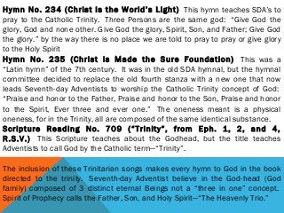 Hymn No. 234 (Christ Is the World’s Light)  This hymn teaches SDA’s to
pray to the Catholic Trinity.  Three Persons are the same god:  “Give God the
glory, God and none other. Give God the glory, Spirit, Son, and Father; Give God
the glory.” by the way there is no place we are told to pray to pray or give glory
to the Holy Spirit
Hymn No. 235 (Christ is Made the Sure Foundation)  This was a
“Latin hymn” of the 7th century.  It was in the old SDA hymnal, but the hymnal
committee decided to replace the old fourth stanza with a new one that now
leads Seventh-day Adventists to worship the Catholic Trinity concept of God: 
“Praise and honor to the Father, Praise and honor to the Son, Praise and honor
to the Spirit, Ever three and ever one.”  The oneness meant is a physical
oneness, for in the Trinity, all are composed of the same identical substance. 
Scripture Reading No. 709 (“Trinity”, from Eph. 1, 2, and 4,
R.S.V.)  This Scripture teaches about the Godhead, but the title teaches
Adventists to call God by the Catholic term—“Trinity”.
 
The inclusion of these Trinitarian songs makes every hymn to God in the book
directed to the trinity.  Seventh-day Adventist believe in the God-head (God
family) composed of 3 distinct eternal Beings not a “three in one” concept. 
Spirit of Prophecy calls the Father, Son, and Holy Spirit—“The Heavenly Trio.”
 
