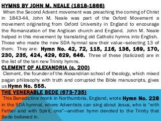 HYMNS BY JOHN M. NEALE (1818-1866)
 When the Second Advent movement was preaching the coming of Christ
in 1843-44, John M. Neale was part of the Oxford Movement a
movement originating from Oxford University in England to encourage
the Romanization of the Anglican church and England.  John M. Neale
helped in this movement by translating old Catholic hymns into English. 
Those who made the new SDA hymnal saw their value—selecting 13 of
them.  They are:  Hymn No. 42, 72, 115, 116, 136, 169, 170,
230, 235, 424, 429, 629, 646.  Three of these (italicized) are in
the list of the ten new Trinity hymns.
CLEMENT OF ALEXANDRIA (c. 200)
 Clement, the founder of the Alexandrian school of theology, which mixed
pagan philosophy with truth and corrupted the Bible manuscripts, gives
us Hymn No. 555.
THE VENERABLE BEDE (673-735)
 This Benedictine monk in Northumbria, England, wrote Hymn No. 228
in the SDA hymnal, where Adventists can sing about Jesus, who is “with
Father and with Spirit, one”—another hymn devoted to the Trinity that
Bede believed in.
 