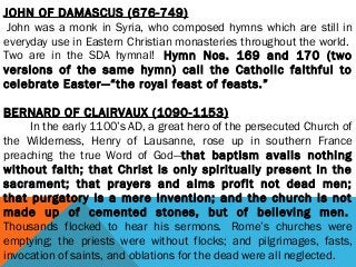JOHN OF DAMASCUS (676-749)
 John was a monk in Syria, who composed hymns which are still in
everyday use in Eastern Christian monasteries throughout the world. 
Two are in the SDA hymnal!  Hymn Nos. 169 and 170 (two
versions of the same hymn) call the Catholic faithful to
celebrate Easter—“the royal feast of feasts.”
BERNARD OF CLAIRVAUX (1090-1153)
         In the early 1100’s AD, a great hero of the persecuted Church of
the Wilderness, Henry of Lausanne, rose up in southern France
preaching the true Word of God—that baptism avails nothing
without faith; that Christ is only spiritually present in the
sacrament; that prayers and alms profit not dead men;
that purgatory is a mere invention; and the church is not
made up of cemented stones, but of believing men. 
Thousands flocked to hear his sermons.  Rome’s churches were
emptying; the priests were without flocks; and pilgrimages, fasts,
invocation of saints, and oblations for the dead were all neglected.
 