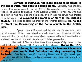                     Bernard of Clairvaux, the most commanding figure in
the papal world, was sent to oppose Henry.  Bernard, was the only
man in Europe, who could and did (at the Papacy’s behest), persuade the
leaders of Europe to engage in the Second Crusade.  It was he, who had
determined who would be the next pope, and, in fact, his power was greater
than the pope.  He elevated the worship of Mary in the Catholic
church.  He helped to start the order of the Knights Templar.  He helped
to direct the Romanizing of the Celtic church in the British
isles.
                         Against Henry, Bernard had the civil arm to cooperate with
his eloquence.  Henry was seized, carried before Pope Eugenius III, who
presided at a Council that condemned and imprisoned him.  From that time
we hear no more of him, and his fate can only be guessed at.
                  Bernard of Clairvaux has three hymns respectfully placed in the
middle of our “Protestant” SDA hymnal by his admirers—Hymns No. 156,
241, and 242.  Today, in the last hymn, he teaches Adventists
to sing these words that Catholics can sing concerning the
Eucharist:  “We taste Thee, O thou living Bread, and long to feast upon
thee still; We drink of Thee, the Fountainhead, and thirst our souls from
thee to fill.”
 