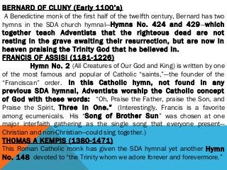 BERNARD OF CLUNY (Early 1100’s)
 A Benedictine monk of the first half of the twelfth century, Bernard has two
hymns in the SDA church hymnal—Hymns No. 424 and 429—which
together teach Adventists that the righteous dead are not
resting in the grave awaiting their resurrection, but are now in
heaven praising the Trinity God that he believed in.
FRANCIS OF ASSISI (1181-1226)
                Hymn No. 2 (All Creatures of Our God and King) is written by one
of the most famous and popular of Catholic “saints,”—the founder of the
“Franciscan” order.  In this Catholic hymn, not found in any
previous SDA hymnal, Adventists worship the Catholic concept
of God with these words:  “Oh, Praise the Father, praise the Son, and
Praise the Spirit, Three in One.”  (Interestingly, Francis is a favorite
among ecumenicals.  His “Song of Brother Sun” was chosen at one
major interfaith gathering as the single song that everyone present—
Christian and non-Christian—could sing together.)
THOMAS A KEMPIS (1380-1471)
This Roman Catholic monk has given the SDA hymnal yet another Hymn
No. 148  devoted to “the Trinity whom we adore forever and forevermore.”
 
