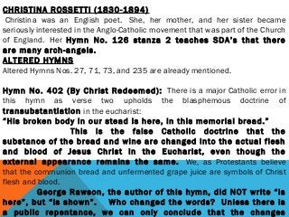 CHRISTINA ROSSETTI (1830-1894)
 Christina was an English poet.  She, her mother, and her sister became
seriously interested in the Anglo-Catholic movement that was part of the Church
of England.  Her Hymn No. 126 stanza 2 teaches SDA’s that there
are many arch-angels.
ALTERED HYMNS
Altered Hymns Nos. 27, 71, 73, and 235 are already mentioned.
 
Hymn No. 402 (By Christ Redeemed):  There is a major Catholic error in
this hymn as verse two upholds the blasphemous doctrine of
transubstantiation in the eucharist: 
“His broken body in our stead Is here, in this memorial bread.”
                      This is the false Catholic doctrine that the
substance of the bread and wine are changed into the actual flesh
and blood of Jesus Christ in the Eucharist, even though the
external appearance remains the same.  We, as Protestants believe
that the communion bread and unfermented grape juice are symbols of Christ
flesh and blood.
                George Rawson, the author of this hymn, did NOT write “Is
here”, but “is shown”.    Who changed the words?  Unless there is
a public repentance, we can only conclude that the changes
 