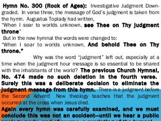  Hymn No. 300 (Rock of Ages):  Investigative Judgment Down-
graded.  In verse three, the message of God’s judgment is taken from
the hymn.  Augustus Toplady had written,
“When I soar to worlds unknown, see Thee on Thy judgment
throne”
 But in the new hymnal the words were changed to: 
“When I soar to worlds unknown, And behold Thee on Thy
throne.”  
                       Why was the word “judgment” left out, especially at a
time when the judgment hour message is so essential to be shared
with the inhabitants of the world?  The previous Church Hymnal,
No. 474 made no such deletion in the fourth verse. 
Surely this was a deliberate decision to eliminate the
judgment message from this hymn.  There is a judgment before
the Second Advent!  New theology teaches that the judgment
occurred at the cross when Jesus died. 
Again every hymn was carefully examined, and we must
conclude this was not an accident—until we hear a public
 