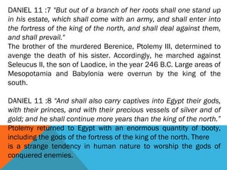 DANIEL 11 :7 "But out of a branch of her roots shall one stand up
in his estate, which shall come with an army, and shall enter into
the fortress of the king of the north, and shall deal against them,
and shall prevail."
The brother of the murdered Berenice, Ptolemy III, determined to
avenge the death of his sister. Accordingly, he marched against
Seleucus II, the son of Laodice, in the year 246 B.C. Large areas of
Mesopotamia and Babylonia were overrun by the king of the
south.
DANIEL 11 :8 "And shall also carry captives into Egypt their gods,
with their princes, and with their precious vessels of silver and of
gold; and he shall continue more years than the king of the north.”
Ptolemy returned to Egypt with an enormous quantity of booty,
including the gods of the fortress of the king of the north. There
is a strange tendency in human nature to worship the gods of
conquered enemies.
 