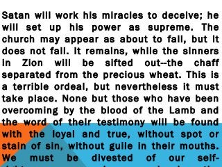 Satan will work his miracles to deceive; he
will set up his power as supreme. The
church may appear as about to fall, but it
does not fall. It remains, while the sinners
in Zion will be sifted out--the chaff
separated from the precious wheat. This is
a terrible ordeal, but nevertheless it must
take place. None but those who have been
overcoming by the blood of the Lamb and
the word of their testimony will be found
with the loyal and true, without spot or
stain of sin, without guile in their mouths.
We must be divested of our self-
 