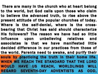 There are many in the church who at heart belong
to the world, but God calls upon those who claim
to believe the advanced truth, to rise above the
present attitude of the popular churches of today.
Where is the self-denial, where is the cross-
bearing that Christ has said should characterize
His followers? The reason we have had so little
influence upon unbelieving relatives and
associates is that we have manifested little
decided difference in our practices from those of
the world. Parents need to awake, and purify their
souls by practicing the truth in their home life.
WHEN WE REACH THE STANDARD THAT THE LORD
WOULD HAVE US REACH, WORLDLINGS WILL
REGARD SEVENTH-DAY ADVENTISTS AS ODD,
 