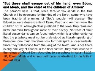 "But these shall escape out of his hand, even Edom,
and Moab, and the chief of the children of Ammon"
The paradox here is that, while tens of thousands in the true
Church will be overcome by the king of the North, some who have
been traditional enemies of 'God's people’ will escape. The
Edomites were descendants of Esau; Moab and Ammon were the
children of Lot. Although closely related to the Jews, they remained
bitter enemies throughout most of their history. No trace of their
literal descendants can be found today, which is another evidence
that the prophecy must not be understood as literally speaking of
Palestine. One must therefore look for their spiritual descendants.
Since they will escape from the king of the North, and since there
is only one way of escape in the final conflict, they must escape to
the refuge of Mount Zion. According to a prophecy in Isaiah 11:11-
16, Edom, Moab and Ammon will become obedient to the faith in
the last days.
 