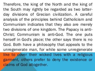 Therefore, the king of the North and the king of
the South may rightly be regarded as two latter-
day divisions of Grecian civilization. A careful
analysis of the principles behind Catholicism and
Communism indicates that they also are merely
two divisions of one kingdom. The Papacy is anti-
Christ; Communism is anti-God. The one puts
herself in God's place; the other says there is no
God. Both have a philosophy that appeals to the
unregenerate man, for while some unregenerate
like to cover their wicked lives with a religious
garment, others prefer to deny the existence or
claims of God altogether.
 