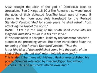 Ahaz brought the altar of the god of Damascus back to
Jerusalem. (See 2 Kings 16:10 .) The Romans also worshipped
the gods of their defeated foes.The latter part of verse 8
seems to be more accurately translated by the Revised
Standard Version: "And for some years he shall refrain from
attacking the king of the north."
DANIEL 11:9 "So the king of the south shall come into his
kingdom, and shall return into his own land."
If this translation is accepted, it simply repeats what has been
stated in the preceding verses. But other translations favor the
rendering of the Revised Standard Version: "Then the
latter [the king of the north] shall come into the realm of the
king of the south, but shall return into his own land ."
This is also in harmony with history . Having re-established his
power, Seleucus retaliated by invading Egypt, but without
success . Thus he returned "into his own land ."
 