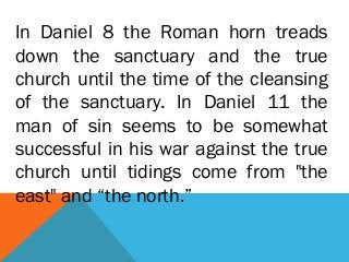 In Daniel 8 the Roman horn treads
down the sanctuary and the true
church until the time of the cleansing
of the sanctuary. In Daniel 11 the
man of sin seems to be somewhat
successful in his war against the true
church until tidings come from "the
east" and “the north.”
 