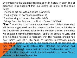 By comparing the dramatic turning point in history in each line of
prophecy, it is apparent that our events all relate to the same
thing:
•The stone cut out without hands (Daniel 2)
•The judgment of God's people (Daniel 7)
•The cleansing of the sanctuary (Daniel 8)
•Tidings from the East and the North (Daniel 11) "East."
“East” When the storm bursts upon the Church of God, the saints
will be found gathered into the house of the Lord. As multitudes in
the Church will be swept aside by the Northern armies, the saints
will engage in earnest intercession: "Spare thy people, 0 Lord, and
give not thine heritage to reproach, that the heathen should rule
over them" Joel 2:17. The spirit of Daniel's intercessory prayer
recorded in chapter 10 will be the experience of the remnant as
they afflict their souls before God, pleading for pardon and
deliverance through Jesus their Advocate (Testimonies, vol. 5, p.
473). It is then they will behold the full revelation of Jesus Christ,
Michael the Prince of Daniel 10.
 