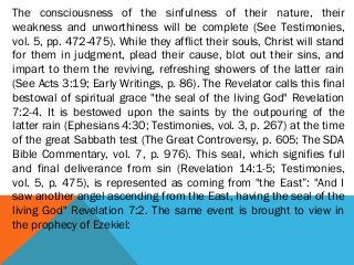 The consciousness of the sinfulness of their nature, their
weakness and unworthiness will be complete (See Testimonies,
vol. 5, pp. 472-475). While they afflict their souls, Christ will stand
for them in judgment, plead their cause, blot out their sins, and
impart to them the reviving, refreshing showers of the latter rain
(See Acts 3:19; Early Writings, p. 86). The Revelator calls this final
bestowal of spiritual grace "the seal of the living God" Revelation
7:2-4. It is bestowed upon the saints by the outpouring of the
latter rain (Ephesians 4:30; Testimonies, vol. 3, p. 267) at the time
of the great Sabbath test (The Great Controversy, p. 605; The SDA
Bible Commentary, vol. 7, p. 976). This seal, which signifies full
and final deliverance from sin (Revelation 14:1-5; Testimonies,
vol. 5, p. 475), is represented as coming from "the East”: "And I
saw another angel ascending from the East, having the seal of the
living God" Revelation 7:2. The same event is brought to view in
the prophecy of Ezekiel:
 