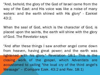 "And, behold, the glory of the God of Israel came from the
way of the East: and His voice was like a noise of many
waters: and the earth shined with His glory" - Ezekiel
43:2.
When the seal of God, which is the character of God, is
placed upon the saints, the earth will shine with the glory
of God. The Revelator says:
 
"And after these things I saw another angel come down
from heaven, having great power; and the earth was
lightened with his glory." Revelation 18:1. This is the
closing work of the gospel, which Adventists are
accustomed to calling "the loud cry of the third angel's
Message” – (Compare Ezek. 43:2 and Rev. 18:1)
 