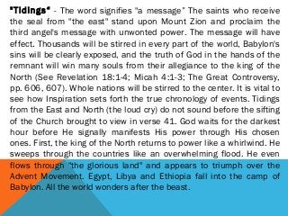 "Tidings“ - The word signifies "a message” The saints who receive
the seal from "the east" stand upon Mount Zion and proclaim the
third angel's message with unwonted power. The message will have
effect. Thousands will be stirred in every part of the world, Babylon's
sins will be clearly exposed, and the truth of God in the hands of the
remnant will win many souls from their allegiance to the king of the
North (See Revelation 18:1-4; Micah 4:1-3; The Great Controversy,
pp. 606, 607). Whole nations will be stirred to the center. It is vital to
see how Inspiration sets forth the true chronology of events. Tidings
from the East and North (the loud cry) do not sound before the sifting
of the Church brought to view in verse 41. God waits for the darkest
hour before He signally manifests His power through His chosen
ones. First, the king of the North returns to power like a whirlwind. He
sweeps through the countries like an overwhelming flood. He even
flows through "the glorious land" and appears to triumph over the
Advent Movement. Egypt, Libya and Ethiopia fall into the camp of
Babylon. All the world wonders after the beast.
 