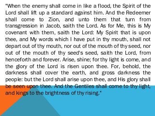 "When the enemy shall come in like a flood, the Spirit of the
Lord shall lift up a standard against him. And the Redeemer
shall come to Zion, and unto them that turn from
transgression in Jacob, saith the Lord. As for Me, this is My
covenant with them, saith the Lord: My Spirit that is upon
thee, and My words which I have put in thy mouth, shall not
depart out of thy mouth, nor out of the mouth of thy seed, nor
out of the mouth of thy seed's seed, saith the Lord, from
henceforth and forever. Arise, shine; for thy light is come, and
the glory of the Lord is risen upon thee. For, behold, the
darkness shall cover the earth, and gross darkness the
people: but the Lord shall arise upon thee, and His glory shall
be seen upon thee. And the Gentiles shall come to thy light,
and kings to the brightness of thy rising."
 