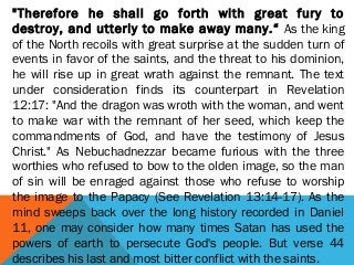 "Therefore he shall go forth with great fury to
destroy, and utterly to make away many.“ As the king
of the North recoils with great surprise at the sudden turn of
events in favor of the saints, and the threat to his dominion,
he will rise up in great wrath against the remnant. The text
under consideration finds its counterpart in Revelation
12:17: "And the dragon was wroth with the woman, and went
to make war with the remnant of her seed, which keep the
commandments of God, and have the testimony of Jesus
Christ." As Nebuchadnezzar became furious with the three
worthies who refused to bow to the olden image, so the man
of sin will be enraged against those who refuse to worship
the image to the Papacy (See Revelation 13:14-17). As the
mind sweeps back over the long history recorded in Daniel
11, one may consider how many times Satan has used the
powers of earth to persecute God's people. But verse 44
describes his last and most bitter conflict with the saints.
 