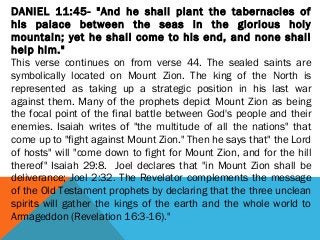 DANIEL 11:45- "And he shall plant the tabernacles of
his palace between the seas in the glorious holy
mountain; yet he shall come to his end, and none shall
help him."
This verse continues on from verse 44. The sealed saints are
symbolically located on Mount Zion. The king of the North is
represented as taking up a strategic position in his last war
against them. Many of the prophets depict Mount Zion as being
the focal point of the final battle between God's people and their
enemies. Isaiah writes of "the multitude of all the nations" that
come up to "fight against Mount Zion." Then he says that" the Lord
of hosts" will "come down to fight for Mount Zion, and for the hill
thereof" Isaiah 29:8. Joel declares that "in Mount Zion shall be
deliverance; Joel 2:32. The Revelator complements the message
of the Old Testament prophets by declaring that the three unclean
spirits will gather the kings of the earth and the whole world to
Armageddon (Revelation 16:3-16)."
 