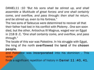DANIEL11 :10 "But his sons shall be stirred up, and shall
assemble a Multitude of great forces: and one shall certainly
come, and overflow, and pass through: then shall he return,
and be stirred up, even to his fortress."
The two sons of Seleucus were determined to recover all that
their father had lost in his conflict with Ptolemy . One son soon
died, but the other, Antiochus III Magnus, waged war on Egypt
in 218 B .C. "One shall certainly come, and overflow, and pass
through."
The locale of this war was Palestine. In his struggle with Egypt,
the king of the north overflowed the land of the chosen
people,
and Palestine was incorporated into his dominion . This
verse
finds a significant repetition of history in Daniel 11 :40, 41.
 