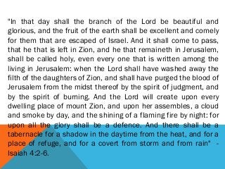 "In that day shall the branch of the Lord be beautiful and
glorious, and the fruit of the earth shall be excellent and comely
for them that are escaped of Israel. And it shall come to pass,
that he that is left in Zion, and he that remaineth in Jerusalem,
shall be called holy, even every one that is written among the
living in Jerusalem: when the Lord shall have washed away the
filth of the daughters of Zion, and shall have purged the blood of
Jerusalem from the midst thereof by the spirit of judgment, and
by the spirit of burning. And the Lord will create upon every
dwelling place of mount Zion, and upon her assembles, a cloud
and smoke by day, and the shining of a flaming fire by night: for
upon all the glory shall be a defence. And there shall be a
tabernacle for a shadow in the daytime from the heat, and for a
place of refuge, and for a covert from storm and from rain" -
Isaiah 4:2-6.
 