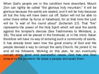 When God's people are in the condition here described, Mount
Zion can rightly be called "the glorious holy mountain." It will be
glorious because the saints are sealed, and it will be holy because
all but the holy will have been cut off. Satan will not be able to
enter there either by force or falsehood, for at that time the Lord
will be "a wall of fire round about" Zechariah 2:5. That "fire"
represents the power of the Holy Spirit which will seal the saints
against the tempter's devices (See Testimonies to Ministers, p.
18). The seal will be placed in the forehead, or in the mind. Satan
therefore will have no way of entering such a community of saints.
It has already been seen how the great enemy of God and His
people devised a way to corrupt the early Church. He joined it; he
and all his followers. Working on this plan, he can eventually
corrupt every good and successful cause. God has one final
answer to the problem; He takes a people and seals them.
 