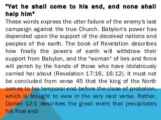 "Yet he shall come to his end, and none shall
help him"
These words express the utter failure of the enemy's last
campaign against the true Church. Babylon's power has
depended upon the support of the deceived nations and
peoples of the earth. The book of Revelation describes
how finally the powers of earth will withdraw their
support from Babylon, and the "woman" of lies and force
will perish by the hands of those who have idolatrously
carried her about (Revelation 17:16, 16:12). It must not
be concluded from verse 45 that the king of the North
comes to his temporal end before the close of probation,
which is brought to view in the very next verse. Rather,
Daniel 12:1 describes the great event that precipitates
his final end-
 
