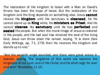 The restoration of the kingdom to Israel with a Man on David's
throne has been the hope of Israel. But the restoration of the
kingdom and the King depends on something else. Jesus cannot
receive His kingdom until His sanctuary is cleansed, for He
cannot stand up as King while, He ministers as Priest. And He
cannot cleanse His sanctuary until He has perfected and
sealed His people. But when the moral image of Jesus is restored
in His people, and the last soul has received the seal of the living
God, Jesus can throw down the censer, saying, ''It is done (See
Early Writings, pp. 71, 279) then He receives His kingdom and
stands up to rule."
"And the seventh angel sounded; and there were great voices in
heaven, saying, The kingdoms of this world are become the
kingdoms of our Lord, and of His Christ; and He shall reign for ever
and ever'' Revelation 11:15.
 