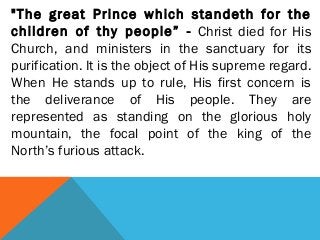 "The great Prince which standeth for the
children of thy people” - Christ died for His
Church, and ministers in the sanctuary for its
purification. It is the object of His supreme regard.
When He stands up to rule, His first concern is
the deliverance of His people. They are
represented as standing on the glorious holy
mountain, the focal point of the king of the
North’s furious attack.
 