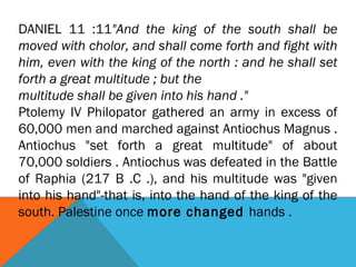 DANIEL 11 :11"And the king of the south shall be
moved with cholor, and shall come forth and fight with
him, even with the king of the north : and he shall set
forth a great multitude ; but the
multitude shall be given into his hand ."
Ptolemy IV Philopator gathered an army in excess of
60,000 men and marched against Antiochus Magnus .
Antiochus "set forth a great multitude" of about
70,000 soldiers . Antiochus was defeated in the Battle
of Raphia (217 B .C .), and his multitude was "given
into his hand"-that is, into the hand of the king of the
south. Palestine once more changed hands .
 