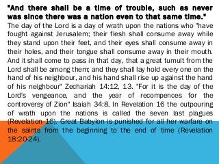 "And there shall be a time of trouble, such as never
was since there was a nation even to that same time."
The day of the Lord is a day of wrath upon the nations who "have
fought against Jerusalem; their flesh shall consume away while
they stand upon their feet, and their eyes shall consume away in
their holes, and their tongue shall consume away in their mouth.
And it shall come to pass in that day, that a great tumult from the
Lord shall be among them; and they shall lay hold every one on the
hand of his neighbour, and his hand shall rise up against the hand
of his neighbour" Zechariah 14:12, 13. "For it is the day of the
Lord's vengeance, and the year of recompences for the
controversy of Zion" Isaiah 34:8. In Revelation 16 the outpouring
of wrath upon the nations is called the seven last plagues
(Revelation 16). Great Babylon is punished for all her warfare on
the saints from the beginning to the end of time (Revelation
18:20-24).
 