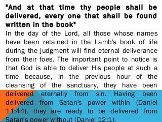 "And at that time thy people shall be
delivered, every one that shall be found
written in the book"
In the day of the Lord, all those whose names
have been retained in the Lamb's book of life
during the judgment will find eternal deliverance
from their foes. The important point to notice is
that God is able to deliver His people at such a
time because, in the previous hour of the
cleansing of the sanctuary, they have been
delivered eternally from sin. Having been
delivered from Satan's power within (Daniel
11:44), they are ready to be delivered from
 