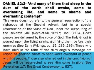 DANIEL 12:2- "And many of them that sleep in the
dust of the earth shall awake, some to
everlasting life, and some to shame and
everlasting contempt"
This verse does not refer to the general resurrection of the
righteous at the Second Advent, but to a special
resurrection at the voice of God under the outpouring of
the seventh vial (Revelation 16:17; Joel 3:16). God's
people are delivered by the voice of God. The Holy Ghost is
poured upon the living saints, glorifying them before their
enemies (See Early Writings, pp. 15, 285, 286). Those who
have died in the faith of the third angel's message are
raised as glorified saints to hear God's covenant of peace
with His people. Those also who led out in the crucifixion of
Jesus will be resurrected to see Him come in glory (See
Revelation 1:7; The Great Controversy, p. 637).
 