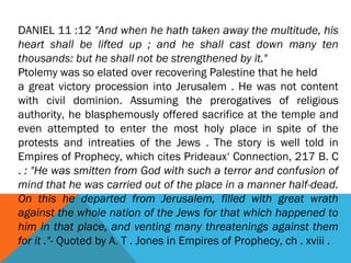DANIEL 11 :12 "And when he hath taken away the multitude, his
heart shall be lifted up ; and he shall cast down many ten
thousands: but he shall not be strengthened by it."
Ptolemy was so elated over recovering Palestine that he held
a great victory procession into Jerusalem . He was not content
with civil dominion. Assuming the prerogatives of religious
authority, he blasphemously offered sacrifice at the temple and
even attempted to enter the most holy place in spite of the
protests and intreaties of the Jews . The story is well told in
Empires of Prophecy, which cites Prideaux‘ Connection, 217 B. C
. : "He was smitten from God with such a terror and confusion of
mind that he was carried out of the place in a manner half-dead.
On this he departed from Jerusalem, filled with great wrath
against the whole nation of the Jews for that which happened to
him in that place, and venting many threatenings against them
for it ."- Quoted by A. T . Jones in Empires of Prophecy, ch . xviii .
 
