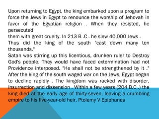 Upon returning to Egypt, the king embarked upon a program to
force the Jews in Egypt to renounce the worship of Jehovah in
favor of the Egyptian religion . When they resisted, he
persecuted
them with great cruelty. In 213 B .C . he slew 40,000 Jews .
Thus did the king of the south "cast down many ten
thousands."
Satan was stirring up this licentious, drunken ruler to Destroy
God's people. They would have faced extermination had not
Providence interposed. "He shall not be strengthened by it ."
After the king of the south waged war on the Jews, Egypt began
to decline rapidly . The kingdom was racked with disorder,
insurrection and dissension . Within a few years (204 B.C .) the
king died at the early age of thirty-seven, leaving a crumbling
empire to his five-year-old heir, Ptolemy V Epiphanes
 