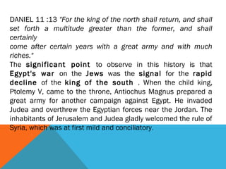 DANIEL 11 :13 "For the king of the north shall return, and shall
set forth a multitude greater than the former, and shall
certainly
come after certain years with a great army and with much
riches."
The significant point to observe in this history is that
Egypt's war on the Jews was the signal for the rapid
decline of the king of the south . When the child king,
Ptolemy V, came to the throne, Antiochus Magnus prepared a
great army for another campaign against Egypt. He invaded
Judea and overthrew the Egyptian forces near the Jordan. The
inhabitants of Jerusalem and Judea gladly welcomed the rule of
Syria, which was at first mild and conciliatory.
 