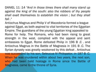 DANIEL 11 :14 "And in those times there shall many stand up
against the king of the south: also the robbers of thy people
shall exalt themselves to establish the vision ; but they shall
fall ."
Antiochus Magnus and Philip V of Macedonia formed a league
against Egypt, as both aspired to vital territories of the Egyptian
Empire. The guardians of the young Egyptian king appealed to
Rome for help. The Romans, who had been rising to great
strength in the west, complied with the appeal and sent
embassies to Egypt. Rome defeated Philip in 196 B .C . and
Antiochus Magnus in the Battle of Magnesia in 191 B .C. The
Syrian dynasty was greatly weakened by this defeat . Antiochus
was succeeded by his son, Seleucus IV Philopator, in 187 B .C.
When he was murdered within about two years, the next son,
who had been held hostage in Rome since the Battle of
Magnesia, came to the throne of Syria.
 