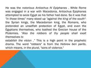 He was the notorious Antiochus IV Epiphanes . While Rome
was engaged in a war with Macedonia, Antiochus Epiphanes
attempted to seize Egypt as his father had done. So it was that
"in those times" many stood up "against the king of the south"-
the Syrian kings, the Macedonian king, the Romans, who
pretended an unselfish protection of Egypt, and even the
Egyptians themselves, who loathed the Grecian house of the
Ptolemies. "Also the robbers of thy people shall exalt
themselves to
establish the vision .” This is a high point in the prophetic
drama. The word "robbers" is from the Hebrew ben parits,
which means, in the plural, "sons of violence."
 