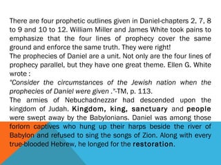 There are four prophetic outlines given in Daniel-chapters 2, 7, 8
to 9 and 10 to 12. William Miller and James White took pains to
emphasize that the four lines of prophecy cover the same
ground and enforce the same truth. They were right!
The prophecies of Daniel are a unit. Not only are the four lines of
prophecy parallel, but they have one great theme. Ellen G. White
wrote :
"Consider the circumstances of the Jewish nation when the
prophecies of Daniel were given ."-TM, p. 113.
The armies of Nebuchadnezzar had descended upon the
kingdom of Judah. Kingdom, king, sanctuary and people
were swept away by the Babylonians. Daniel was among those
forlorn captives who hung up their harps beside the river of
Babylon and refused to sing the songs of Zion. Along with every
true-blooded Hebrew, he longed for the restoration.
 