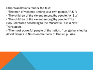 Other translations render the text:.
- "The men of violence among your own people."-R.S .V
- "The children of the violent among thy people."-A .S .V
- "The children of the violent among thy people."-The
Holy Scriptures According to the Masoretic Text, a New
Translation .
- "The most powerful people of thy nation. "-Lengerke, cited by
Albert Barnes in Notes on the Book of Daniel, p . 442 .
 