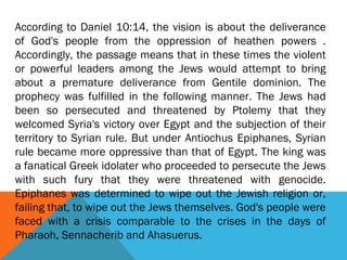 According to Daniel 10:14, the vision is about the deliverance
of God's people from the oppression of heathen powers .
Accordingly, the passage means that in these times the violent
or powerful leaders among the Jews would attempt to bring
about a premature deliverance from Gentile dominion. The
prophecy was fulfilled in the following manner. The Jews had
been so persecuted and threatened by Ptolemy that they
welcomed Syria's victory over Egypt and the subjection of their
territory to Syrian rule. But under Antiochus Epiphanes, Syrian
rule became more oppressive than that of Egypt. The king was
a fanatical Greek idolater who proceeded to persecute the Jews
with such fury that they were threatened with genocide.
Epiphanes was determined to wipe out the Jewish religion or,
failing that, to wipe out the Jews themselves. God's people were
faced with a crisis comparable to the crises in the days of
Pharaoh, Sennacherib and Ahasuerus.
 
