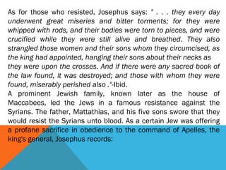 As for those who resisted, Josephus says: " . . . they every day
underwent great miseries and bitter torments; for they were
whipped with rods, and their bodies were torn to pieces, and were
crucified while they were still alive and breathed. They also
strangled those women and their sons whom they circumcised, as
the king had appointed, hanging their sons about their necks as
they were upon the crosses. And if there were any sacred book of
the law found, it was destroyed; and those with whom they were
found, miserably perished also ."-Ibid.
A prominent Jewish family, known later as the house of
Maccabees, led the Jews in a famous resistance against the
Syrians. The father, Mattathias, and his five sons swore that they
would resist the Syrians unto blood. As a certain Jew was offering
a profane sacrifice in obedience to the command of Apelles, the
king's general, Josephus records:
 