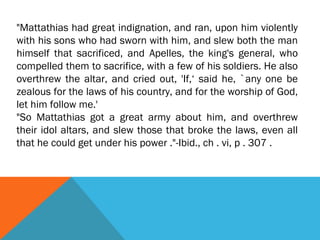"Mattathias had great indignation, and ran, upon him violently
with his sons who had sworn with him, and slew both the man
himself that sacrificed, and Apelles, the king's general, who
compelled them to sacrifice, with a few of his soldiers. He also
overthrew the altar, and cried out, 'If,‘ said he, `any one be
zealous for the laws of his country, and for the worship of God,
let him follow me.'
"So Mattathias got a great army about him, and overthrew
their idol altars, and slew those that broke the laws, even all
that he could get under his power ."-Ibid., ch . vi, p . 307 .
 