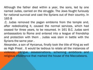 Although the father died within a year, the sons, led by one
named Judas, carried on the struggle. The Jews fought furiously
for national survival and cast the Syrians out of their country. In
165 B
.C. Judas removed the pagan emblems from the temple and,
after rededicating it, caused the normal services, which had
ceased for three years, to be resumed. In 161 B.C. Judas sent
ambassadors to Rome and entered into a league of friendship
and protection with them . Judas was slain in battle with the
Syrians the same year .
Alexander, a son of Hyrcanus, finally took the title of King as well
as High Priest . It would be tedious to relate all the instances of
violence, intrigue, assassinations, scheming ambitions and
religious intolerance that marked the house of the Maccabeans.
 