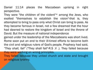 Daniel 11:14 places the Maccabean uprising in right
perspective.
They were "the children of the violent"* among the Jews, who
exalted "themselves to establish the vision"-that is, they
attempted to bring to pass only what Christ can bring to pass. As
they became famous in Israel, not a few dreamed that the hour
had dawned to restore the kingdom of Israel and the throne of
David. But the measure of national independence
gained under the leadership of the Maccabeans was short lived.
Rome soon put an end to their ill-timed efforts to become both
the civil and religious rulers of God's people. Prophecy had said,
"They shall, fall" ("They shall fail"-R.S .V .). They failed because
they were working on wrong principles.
They failed because they united church and state and brought
on religious tyranny.
 